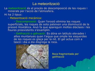 3
La meteorització
La meteorització és el procés de descomposició de les roques i
minerals per l’acció de l’atmosfera.
Hi ha 2 tipus:
- Meteorització mecànica:
- Descompressió: Quan l’erosió elimina les roques
superficials, les roques de sota pateixen una disminució de la
pressió litostàtica. Això fa que apareguin moltes diàclasis i les
fisures preexistents s’eixamplin.
- Gelifracció o gelivació: Es dóna en latituts elevades i
altes muntanyes quan l’aigua que omple les esquerdes
de les roques es glaça per la nit. El gel actua com a
tascó i dia a dia disgrega la roca.
Roca fragmentada per
gelifracció
 