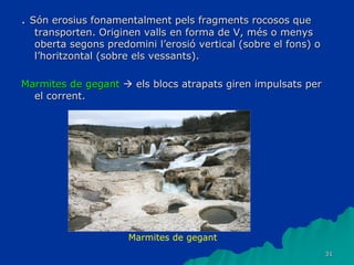 31
. Són erosius fonamentalment pels fragments rocosos que
transporten. Originen valls en forma de V, més o menys
oberta segons predomini l’erosió vertical (sobre el fons) o
l’horitzontal (sobre els vessants).
Marmites de gegant  els blocs atrapats giren impulsats per
el corrent.
Marmites de gegant
 