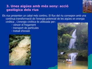 34
3. Unes aigües amb més seny: acció
geològica dels rius
Els rius presenten un cabal més continu. El flux del riu correspon amb una
contínua transformació de l’energia potencial de les aigües en energia
cinètica . L’energia cinètica és utilitzada per:
- vèncer el fregament
- transport de partícules
- treball d’erosió
 