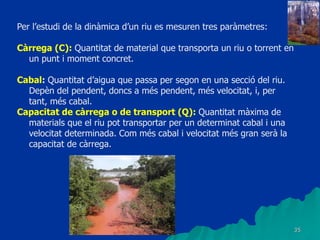 35
Per l’estudi de la dinàmica d’un riu es mesuren tres paràmetres:
Càrrega (C): Quantitat de material que transporta un riu o torrent en
un punt i moment concret.
Cabal: Quantitat d’aigua que passa per segon en una secció del riu.
Depèn del pendent, doncs a més pendent, més velocitat, i, per
tant, més cabal.
Capacitat de càrrega o de transport (Q): Quantitat màxima de
materials que el riu pot transportar per un determinat cabal i una
velocitat determinada. Com més cabal i velocitat més gran serà la
capacitat de càrrega.
 