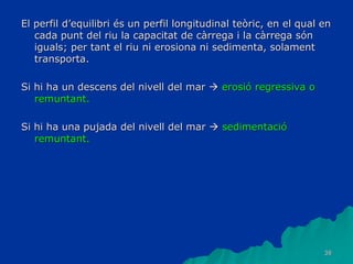 38
El perfil d’equilibri és un perfil longitudinal teòric, en el qual en
cada punt del riu la capacitat de càrrega i la càrrega són
iguals; per tant el riu ni erosiona ni sedimenta, solament
transporta.
Si hi ha un descens del nivell del mar  erosió regressiva o
remuntant.
Si hi ha una pujada del nivell del mar  sedimentació
remuntant.
 