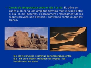4
- Canvis de temperatura entre el dia i la nit: Es dóna en
zones a on hi ha una amplitud tèrmica molt elevada entre
el dia i la nit (deserts). L’escalfament i refredament de les
roques provoca una dilatació i contracció contínua que les
trenca.
Els canvis bruscos i continus de temperatura entre
dia i nit en el desert trenquen les roques i les
transformen en sorra
 