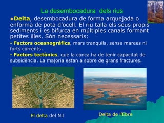 La desembocadura dels rius
Delta, desembocadura de forma arquejada o
enforma de pota d’ocell. El riu talla els seus propis
sediments i es bifurca en múltiples canals formant
petites illes. Són necessaris:
- Factors oceanogràfics, mars tranquils, sense marees ni
forts corrents.
- Factors tectònics, que la conca ha de tenir capacitat de
subsidència. La majoria estan a sobre de grans fractures.
El delta del Nil Delta de l’Ebre
 