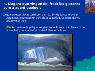 52
4. L’agent que vingué del fred: les glaceres
com a agent geològic
L’aigua en estat glaçat correspon a un 2,15% de l’aigua mundial.
Actualment cobreixen un 10% de la superfície, fa milers d’anys
ocupaven el 30%.
Glaciar: massa de gel que s’origina sobre la superfície terrestre per
acumulació, compactació i recristal·lització de la neu.
 
