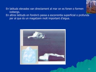 53
En latituds elevades van directament al mar on es fonen o formen
icebergs.
En altres latituds en fondre’s passa a escorrentia superficial o profunda
per al que és un magatzem molt important d’aigua.
 