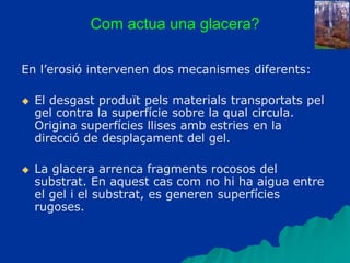 Com actua una glacera?
En l’erosió intervenen dos mecanismes diferents:
 El desgast produït pels materials transportats pel
gel contra la superfície sobre la qual circula.
Origina superfícies llises amb estries en la
direcció de desplaçament del gel.
 La glacera arrenca fragments rocosos del
substrat. En aquest cas com no hi ha aigua entre
el gel i el substrat, es generen superfícies
rugoses.
 