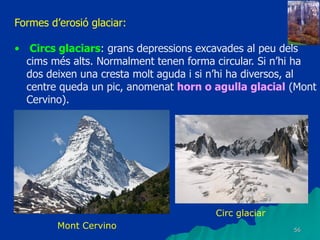 56
Formes d’erosió glaciar:
• Circs glaciars: grans depressions excavades al peu dels
cims més alts. Normalment tenen forma circular. Si n’hi ha
dos deixen una cresta molt aguda i si n’hi ha diversos, al
centre queda un pic, anomenat horn o agulla glacial (Mont
Cervino).
Mont Cervino
Circ glaciar
 