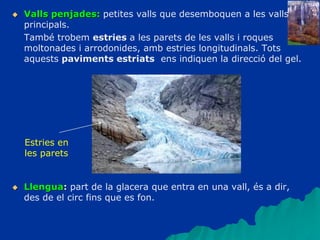  Valls penjades: petites valls que desemboquen a les valls
principals.
També trobem estries a les parets de les valls i roques
moltonades i arrodonides, amb estries longitudinals. Tots
aquests paviments estriats ens indiquen la direcció del gel.
 Llengua: part de la glacera que entra en una vall, és a dir,
des de el circ fins que es fon.
Estries en
les parets
 