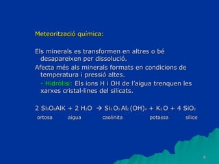 6
Meteorització química:
Els minerals es transformen en altres o bé
desapareixen per dissolució.
Afecta més als minerals formats en condicions de
temperatura i pressió altes.
- Hidròlisi: Els ions H i OH de l’aigua trenquen les
xarxes cristal·lines del silicats.
2 Si3O8AlK + 2 H2O  Si2 O5 Al2 (OH)4 + K2 O + 4 SiO2
ortosa aigua caolinita potassa sílice
 