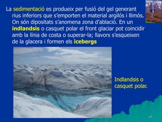 63
La sedimentació es produeix per fusió del gel generant
rius inferiors que s’emporten el material argilós i llimós.
On són dipositats s’anomena zona d’ablació. En un
indlandsis o casquet polar el front glaciar pot coincidir
amb la línia de costa o superar-la; llavors s’esqueixen
de la glacera i formen els icebergs
Indlandsis o
casquet polar.
 