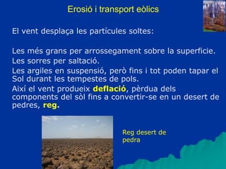Erosió i transport eòlics
El vent desplaça les partícules soltes:
Les més grans per arrossegament sobre la superficie.
Les sorres per saltació.
Les argiles en suspensió, però fins i tot poden tapar el
Sol durant les tempestes de pols.
Així el vent produeix deflació, pèrdua dels
components del sòl fins a convertir-se en un desert de
pedres, reg.
Reg desert de
pedra
 