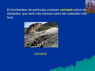 El bombardeix de partícules produeix corrasió sobre els
obstacles, que serà més intensa sobre els materials més
tous.
corrasió
 