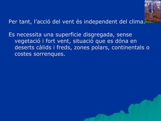 Per tant, l’acció del vent és independent del clima.
Es necessita una superficie disgregada, sense
vegetació i fort vent, situació que es dóna en
deserts càlids i freds, zones polars, continentals o
costes sorrenques.
 