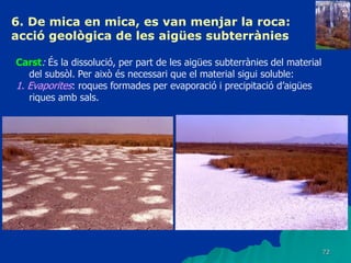 72
6. De mica en mica, es van menjar la roca:
acció geològica de les aigües subterrànies
Carst: És la dissolució, per part de les aigües subterrànies del material
del subsòl. Per això és necessari que el material sigui soluble:
1. Evaporites: roques formades per evaporació i precipitació d’aigües
riques amb sals.
 
