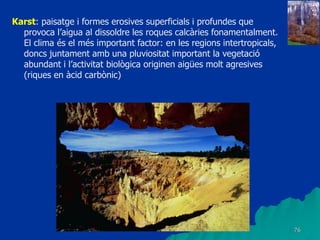 76
Karst: paisatge i formes erosives superficials i profundes que
provoca l’aigua al dissoldre les roques calcàries fonamentalment.
El clima és el més important factor: en les regions intertropicals,
doncs juntament amb una pluviositat important la vegetació
abundant i l’activitat biològica originen aigües molt agresives
(riques en àcid carbònic)
 