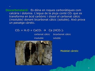 8
-
Descarbonatació: Es dóna en roques carbonàtiques com
calcària i dolomia. L’aigua de la pluja conté CO2 que es
transforma en àcid carbònic i dissol el carbonat càlcic
(insoluble) donant bicarbonat càlcic (soluble). Això prova
un paisatge càrstic.
CO2 + H2 O + CaCO3  Ca (HCO3 )2
carbonat càlcic bicarbonat càlcic
insoluble soluble
Modelat càrstic
 