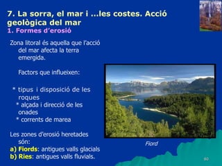 80
7. La sorra, el mar i ...les costes. Acció
geològica del mar
1. Formes d’erosió
Zona litoral és aquella que l’acció
del mar afecta la terra
emergida.
Factors que influeixen:
* tipus i disposició de les
roques
* alçada i direcció de les
onades
* corrents de marea
Les zones d’erosió heretades
són:
a) Fiords: antigues valls glacials
b) Ries: antigues valls fluvials.
Fiord
 
