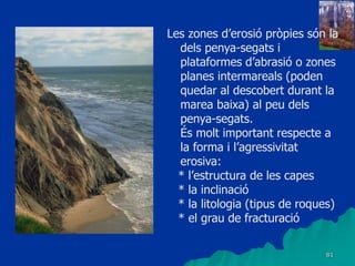81
Les zones d’erosió pròpies són la
dels penya-segats i
plataformes d’abrasió o zones
planes intermareals (poden
quedar al descobert durant la
marea baixa) al peu dels
penya-segats.
És molt important respecte a
la forma i l’agressivitat
erosiva:
* l’estructura de les capes
* la inclinació
* la litologia (tipus de roques)
* el grau de fracturació
 