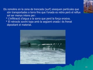 85
Els remolins en la zona de trencada (surf) aixequen partícules que
són transportades a terra fins que l’onada es retira però el reflux
sol ser menys intens per:
* L’infiltració d’aigua a la sorra que perd la força erosiva.
* El retrocés sovint topa amb la següent onada i és frenat
dipositant el material.
 
