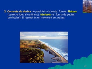 89
2. Corrents de deriva no paral·lels a la costa. Formen fletxes
(barres unides al continent), tómbols (en forma de petites
penínsules). El resultat és un moviment en zig-zag.
 