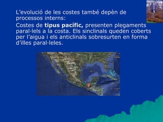 L’evolució de les costes també depèn de
processos interns:
Costes de tipus pacífic, presenten plegaments
paral·lels a la costa. Els sinclinals queden coberts
per l’aigua i els anticlinals sobresurten en forma
d’illes paral·leles.
 