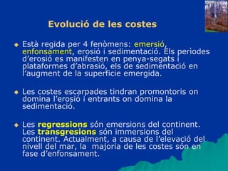  Està regida per 4 fenòmens: emersió,
enfonsament, erosió i sedimentació. Els perìodes
d’erosió es manifesten en penya-segats i
plataformes d’abrasió, els de sedimentació en
l’augment de la superficie emergida.
 Les costes escarpades tindran promontoris on
domina l’erosió i entrants on domina la
sedimentació.
 Les regressions són emersions del continent.
Les transgresions són immersions del
continent. Actualment, a causa de l’elevació del
nivell del mar, la majoria de les costes són en
fase d’enfonsament.
Evolució de les costes
 