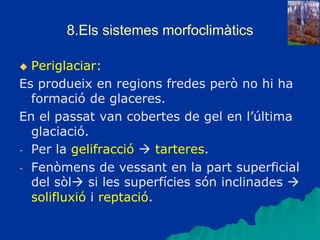8.Els sistemes morfoclimàtics
 Periglaciar:
Es produeix en regions fredes però no hi ha
formació de glaceres.
En el passat van cobertes de gel en l’última
glaciació.
- Per la gelifracció  tarteres.
- Fenòmens de vessant en la part superficial
del sòl si les superfícies són inclinades 
solifluxió i reptació.
 