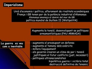 Imperialisme Unió d’economia i política, aflorament de rivalitats econòmiques  França i GB tenen por de la potència industrial d’Alemanya Alemanya amenaça el domini del mar de GB política mundial de Guillem II (Weltpolitik) Augmenta la tensió, desenvolupant-se polítiques armamentístiques (PAU ARMADA) - augmenta el pressupost en defensa - augmenta el tamany dels exèrcits - millora l’equipament - els governs crearen un clima de por i tensió justifiquen el futur conflicte (just, necessari) polítiques ultranacionalistes hipotètica guerra = victòria total destrucció definitiva de l’enemic La guerra  es veu  com a inevitable 