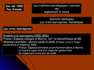 Les rivalitats estratègiques i colonials van augmentant la tensió Des del 1900 Pau Armada Sobretot destaquen Les crisis marroquines i balcàniques Les crisis marroquines Primera crisi marroquina (1905-1906) França i Espanya cobegen el Marroc, tot i la desconfiança de GB. Alemanya protesta i ofereix ajuda al soldà.  El kàiser arriba a Tanger. Conferència d'Algesires, 1906: - França i Espanya obtindran un protectorat sobre el Marroc - Hi haurà la supervisió d’un inspector general suís - Es respectarà l’autoritat del soldà 