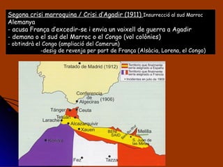 Segona crisi marroquina / Crisi d’Agadir (1911)  Insurrecció al sud Marroc Alemanya  - acusa França d’excedir-se i envia un vaixell de guerra a Agadir - demana o el sud del Marroc o el Congo (vol colònies) - obtindrà el Congo (ampliació del Camerun) desig de revenja per part de França (Alsàcia, Lorena, el Congo)  
