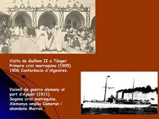 Visita de Guillem II a Tànger Primera crisi marroquina (1905) 1906 Conferència d'Algesires. Vaixell de guerra alemany al port d’Agadir (1911) Segona crisi marroquina. Alemanya amplia Camerun i abandona Marroc.  