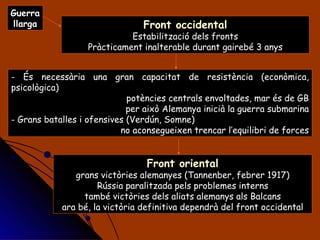 Guerra llarga És necessària una gran capacitat de resistència (econòmica, psicològica) potències centrals envoltades, mar és de GB per això Alemanya inicià la guerra submarina Grans batalles i ofensives (Verdún, Somne)  no aconsegueixen trencar l’equilibri de forces Front occidental Estabilització dels fronts Pràcticament inalterable durant gairebé 3 anys Front oriental grans victòries alemanyes (Tannenber, febrer 1917) Rússia paralitzada pels problemes interns també victòries dels aliats alemanys als Balcans ara bé, la victòria definitiva dependrà del front occidental 