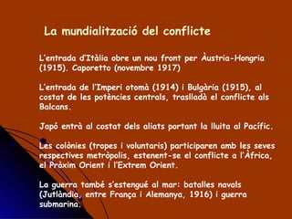 La mundialització del conflicte  L’entrada d’Itàlia obre un nou front per Àustria-Hongria (1915). Caporetto (novembre 1917) L’entrada de l’Imperi otomà (1914) i Bulgària (1915), al costat de les potències centrals, traslladà el conflicte als Balcans. Japó entrà al costat dels aliats portant la lluita al Pacífic. Les colònies (tropes i voluntaris) participaren amb les seves respectives metròpolis, estenent-se el conflicte a l’Àfrica, el Pròxim Orient i l’Extrem Orient. La guerra també s’estengué al mar: batalles navals (Jutlàndia, entre França i Alemanya, 1916) i guerra submarina. 