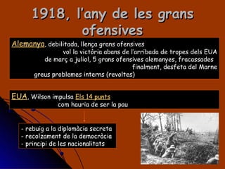 1918, l’any de les grans ofensives Alemanya , debilitada, llença grans ofensives vol la victòria abans de l’arribada de tropes dels EUA de març a juliol, 5 grans ofensives alemanyes, fracassades finalment, desfeta del Marne greus problemes interns (revoltes) EUA , Wilson impulsa  Els 14 punts com hauria de ser la pau rebuig a la diplomàcia secreta recolzament de la democràcia principi de les nacionalitats 