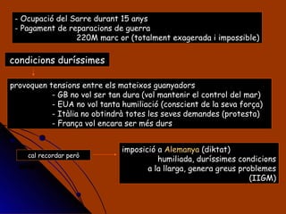 Ocupació del Sarre durant 15 anys Pagament de reparacions de guerra 220M marc or (totalment exagerada i impossible) condicions duríssimes provoquen tensions entre els mateixos guanyadors - GB no vol ser tan dura (vol mantenir el control del mar) - EUA no vol tanta humiliació (conscient de la seva força) - Itàlia no obtindrà totes les seves demandes (protesta) - França vol encara ser més durs cal recordar però imposició a  Alemanya  (diktat) humiliada, duríssimes condicions a la llarga, genera greus problemes (IIGM) 