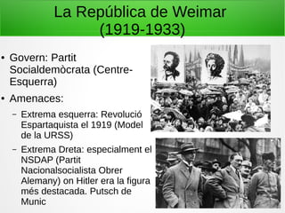 La República de Weimar
(1919-1933)
● Govern: Partit
Socialdemòcrata (Centre-
Esquerra)
● Amenaces:
– Extrema esquerra: Revolució
Espartaquista el 1919 (Model
de la URSS)
– Extrema Dreta: especialment el
NSDAP (Partit
Nacionalsocialista Obrer
Alemany) on Hitler era la figura
més destacada. Putsch de
Munic
 
