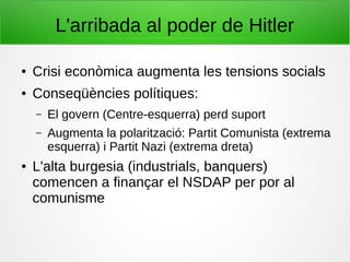 L'arribada al poder de Hitler
● Crisi econòmica augmenta les tensions socials
● Conseqüències polítiques:
– El govern (Centre-esquerra) perd suport
– Augmenta la polarització: Partit Comunista (extrema
esquerra) i Partit Nazi (extrema dreta)
● L'alta burgesia (industrials, banquers)
comencen a finançar el NSDAP per por al
comunisme
 