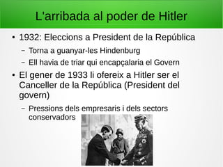 L'arribada al poder de Hitler
● 1932: Eleccions a President de la República
– Torna a guanyar-les Hindenburg
– Ell havia de triar qui encapçalaria el Govern
● El gener de 1933 li ofereix a Hitler ser el
Canceller de la República (President del
govern)
– Pressions dels empresaris i dels sectors
conservadors
 