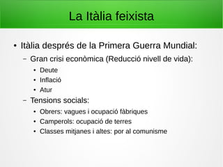 La Itàlia feixista
● Itàlia després de la Primera Guerra Mundial:
– Gran crisi econòmica (Reducció nivell de vida):
● Deute
● Inflació
● Atur
– Tensions socials:
● Obrers: vagues i ocupació fàbriques
● Camperols: ocupació de terres
● Classes mitjanes i altes: por al comunisme
 