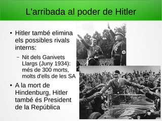 L'arribada al poder de Hitler
● Hitler també elimina
els possibles rivals
interns:
– Nit dels Ganivets
Llargs (Juny 1934):
més de 300 morts,
molts d'ells de les SA
● A la mort de
Hindenburg, Hitler
també és President
de la República
 