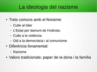 La ideologia del nazisme
● Trets comuns amb el feixisme:
– Culte al líder
– L'Estat per damunt de l'individu
– Culte a la violència
– Odi a la democràcia i al comunisme
● Diferència fonamental:
– Racisme
● Valors tradicionals: paper de la dona i la família
 