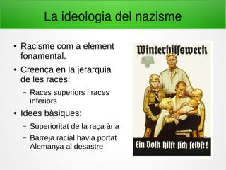 La ideologia del nazisme
● Racisme com a element
fonamental.
● Creença en la jerarquia
de les races:
– Races superiors i races
inferiors
● Idees bàsiques:
– Superioritat de la raça ària
– Barreja racial havia portat
Alemanya al desastre
 