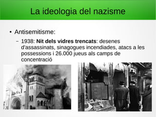 La ideologia del nazisme
● Antisemitisme:
– 1938: Nit dels vidres trencats: desenes
d'assassinats, sinagogues incendiades, atacs a les
possessions i 26.000 jueus als camps de
concentració
 