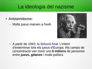 La ideologia del nazisme
● Antisemitisme:
– Molts jueus marxen a l'exili
– A partir de 1942: la Solució final. L'intent
d'exterminar tots els jueus d'Europa. Als camps de
concentració van morir uns 6 milions de persones
entre jueus, gitanos i rivals polítics
 
