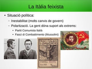 La Itàlia feixista
● Situació política:
– Inestabilitat (molts canvis de govern)
– Polarització. La gent dóna suport als extrems:
● Partit Comunista Italià
● Fasci di Combattimento (Mussolini)
 