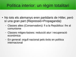 Política interior: un règim totalitari
● No tots els alemanys eren partidaris de Hitler, però
sí una gran part (Repressió+Propaganda):
– Classes altes (Conservadors): fi a la República i fre al
comunisme
– Classes mitges-baixes: reducció atur i recuperació
econòmica
– En general: orgull nacional pels èxits en política
internacional
 