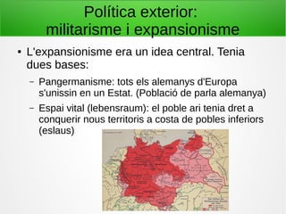 Política exterior:
militarisme i expansionisme
● L'expansionisme era un idea central. Tenia
dues bases:
– Pangermanisme: tots els alemanys d'Europa
s'unissin en un Estat. (Població de parla alemanya)
– Espai vital (lebensraum): el poble ari tenia dret a
conquerir nous territoris a costa de pobles inferiors
(eslaus)
 