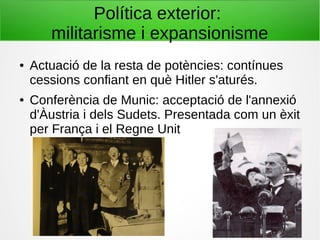 Política exterior:
militarisme i expansionisme
● Actuació de la resta de potències: contínues
cessions confiant en què Hitler s'aturés.
● Conferència de Munic: acceptació de l'annexió
d'Àustria i dels Sudets. Presentada com un èxit
per França i el Regne Unit
 
