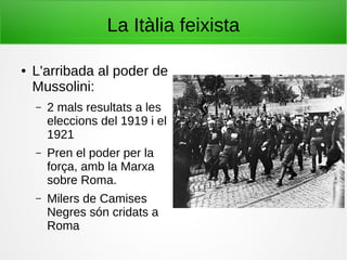 La Itàlia feixista
● L'arribada al poder de
Mussolini:
– 2 mals resultats a les
eleccions del 1919 i el
1921
– Pren el poder per la
força, amb la Marxa
sobre Roma.
– Milers de Camises
Negres són cridats a
Roma
 