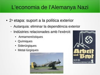 L'economia de l'Alemanya Nazi
● 2a etapa: suport a la política exterior
– Autarquia: eliminar la dependència exterior
– Indústries relacionades amb l'exèrcit:
● Armamentístiques
● Químiques
● Siderúrgiques
● Metal·lúrgiques
 